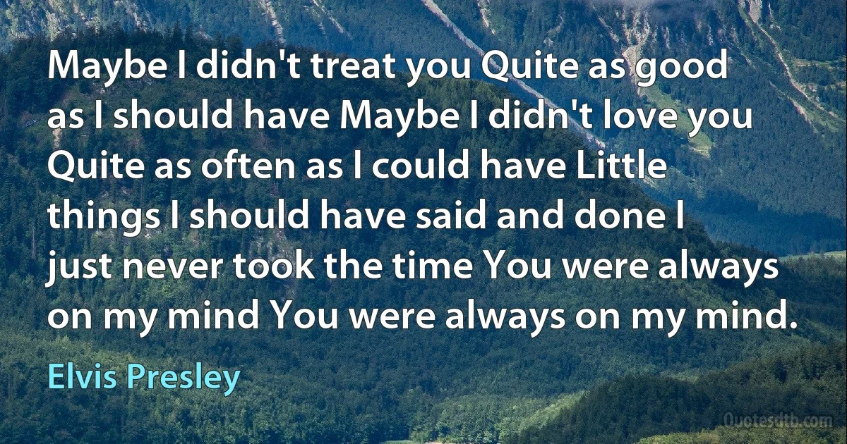 Maybe I didn't treat you Quite as good as I should have Maybe I didn't love you Quite as often as I could have Little things I should have said and done I just never took the time You were always on my mind You were always on my mind. (Elvis Presley)