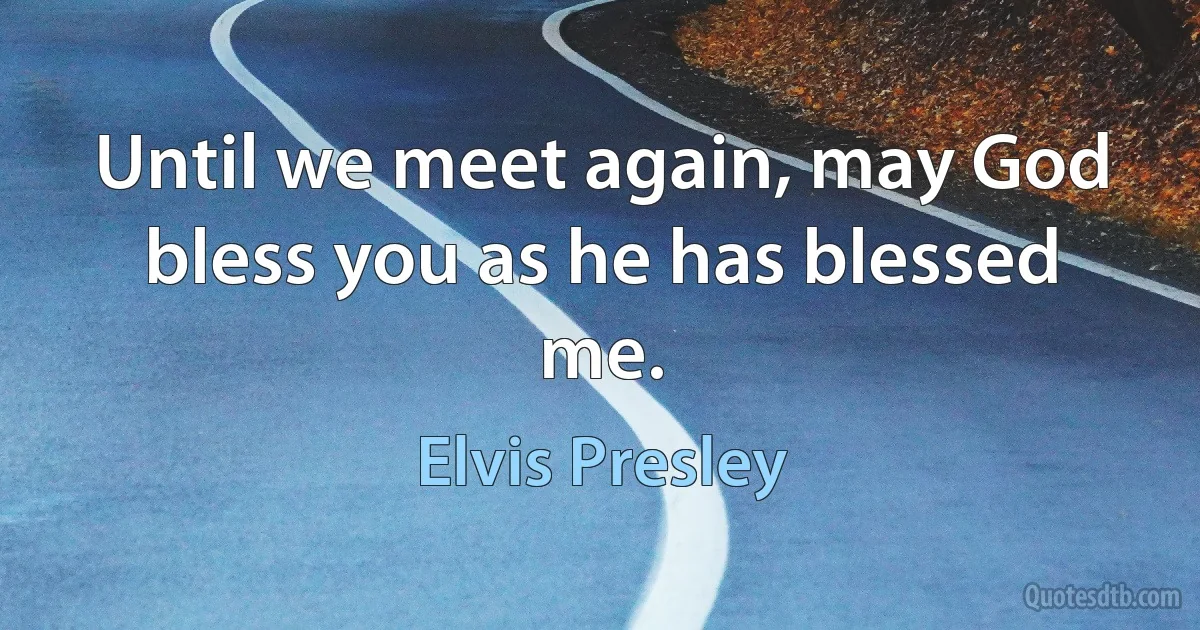 Until we meet again, may God bless you as he has blessed me. (Elvis Presley)