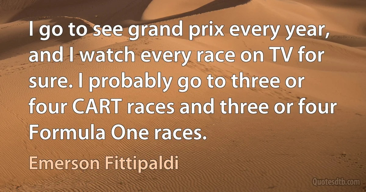 I go to see grand prix every year, and I watch every race on TV for sure. I probably go to three or four CART races and three or four Formula One races. (Emerson Fittipaldi)