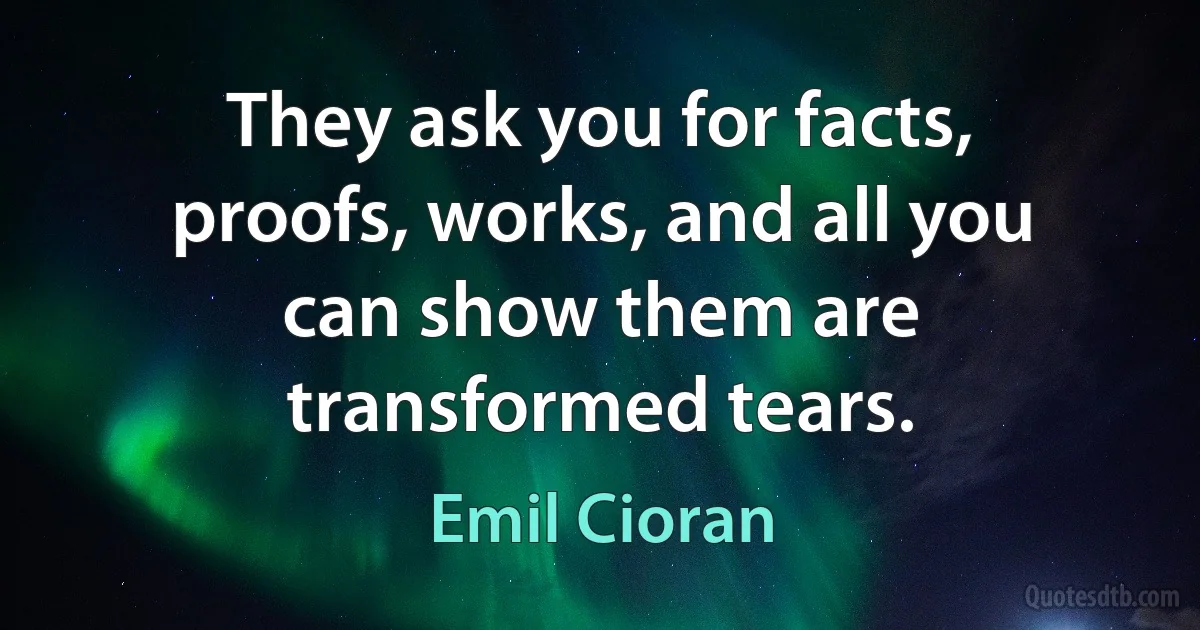 They ask you for facts, proofs, works, and all you can show them are transformed tears. (Emil Cioran)