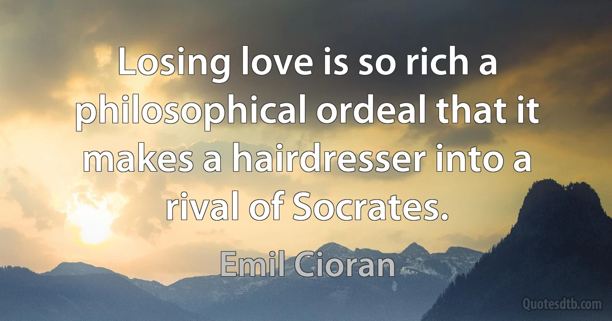 Losing love is so rich a philosophical ordeal that it makes a hairdresser into a rival of Socrates. (Emil Cioran)