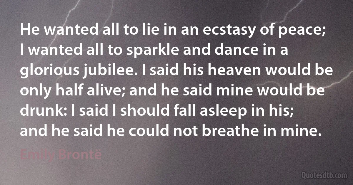 He wanted all to lie in an ecstasy of peace; I wanted all to sparkle and dance in a glorious jubilee. I said his heaven would be only half alive; and he said mine would be drunk: I said I should fall asleep in his; and he said he could not breathe in mine. (Emily Brontë)