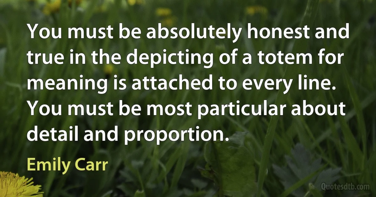 You must be absolutely honest and true in the depicting of a totem for meaning is attached to every line. You must be most particular about detail and proportion. (Emily Carr)