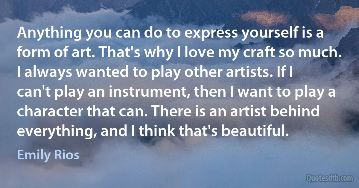 Anything you can do to express yourself is a form of art. That's why I love my craft so much. I always wanted to play other artists. If I can't play an instrument, then I want to play a character that can. There is an artist behind everything, and I think that's beautiful. (Emily Rios)