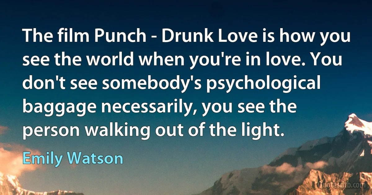 The film Punch - Drunk Love is how you see the world when you're in love. You don't see somebody's psychological baggage necessarily, you see the person walking out of the light. (Emily Watson)