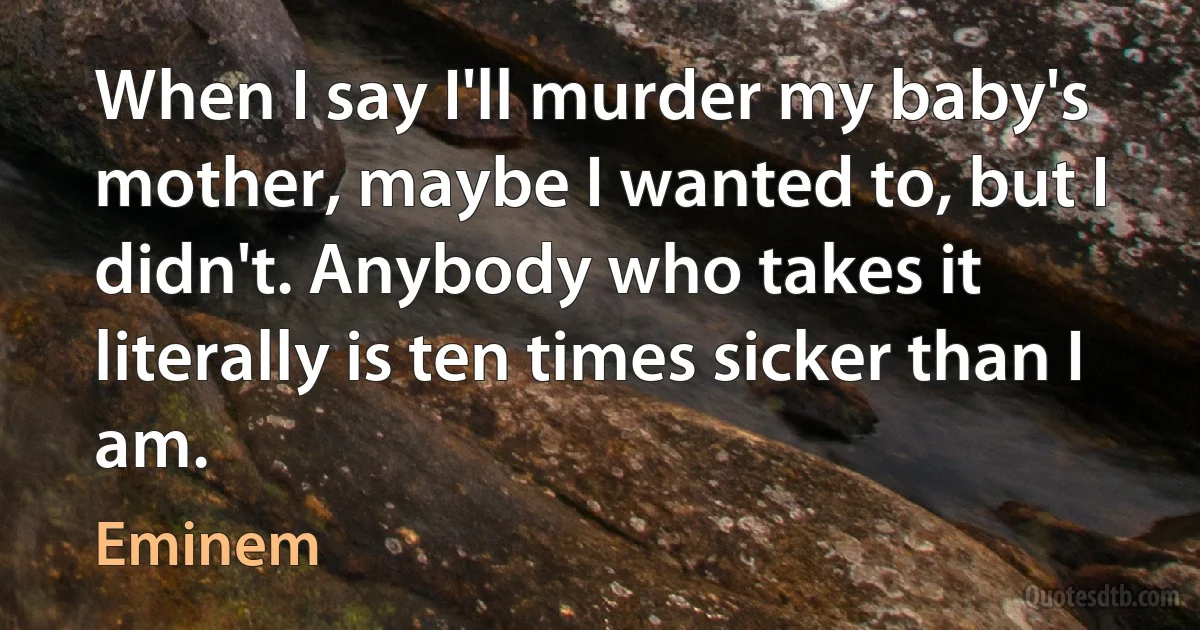 When I say I'll murder my baby's mother, maybe I wanted to, but I didn't. Anybody who takes it literally is ten times sicker than I am. (Eminem)