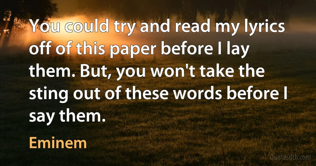 You could try and read my lyrics off of this paper before I lay them. But, you won't take the sting out of these words before I say them. (Eminem)