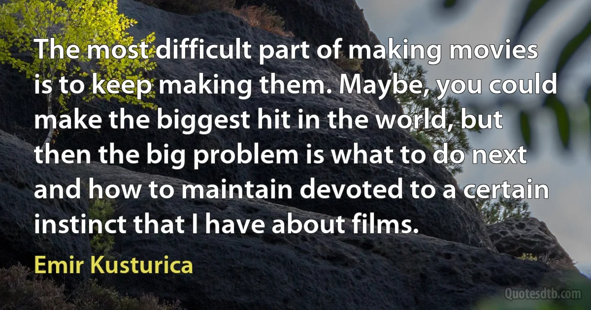 The most difficult part of making movies is to keep making them. Maybe, you could make the biggest hit in the world, but then the big problem is what to do next and how to maintain devoted to a certain instinct that I have about films. (Emir Kusturica)