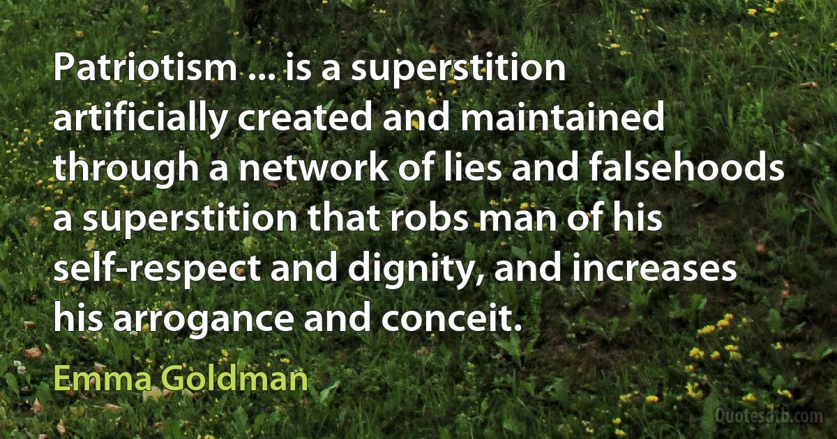 Patriotism ... is a superstition artificially created and maintained through a network of lies and falsehoods a superstition that robs man of his self-respect and dignity, and increases his arrogance and conceit. (Emma Goldman)