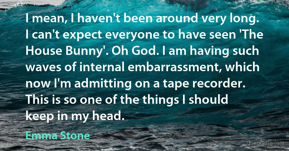 I mean, I haven't been around very long. I can't expect everyone to have seen 'The House Bunny'. Oh God. I am having such waves of internal embarrassment, which now I'm admitting on a tape recorder. This is so one of the things I should keep in my head. (Emma Stone)