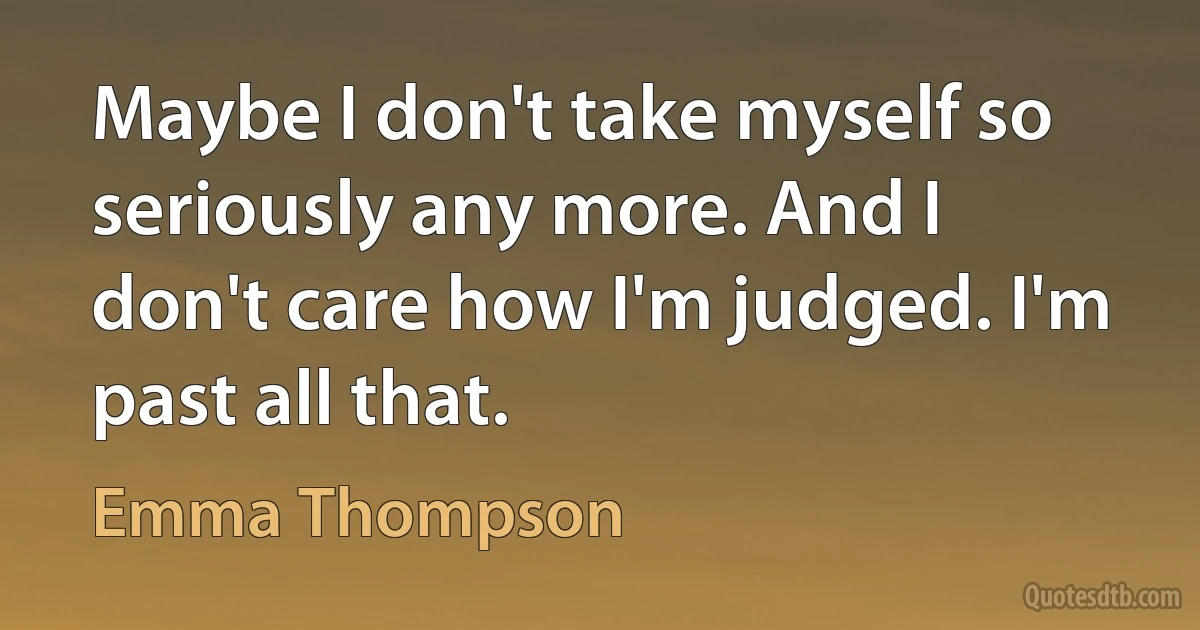 Maybe I don't take myself so seriously any more. And I don't care how I'm judged. I'm past all that. (Emma Thompson)