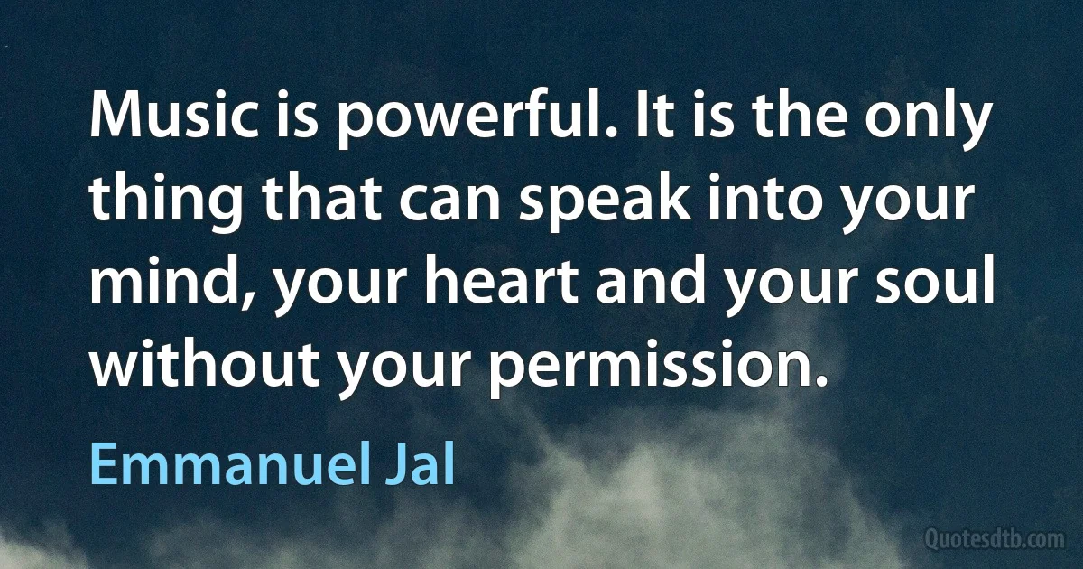 Music is powerful. It is the only thing that can speak into your mind, your heart and your soul without your permission. (Emmanuel Jal)