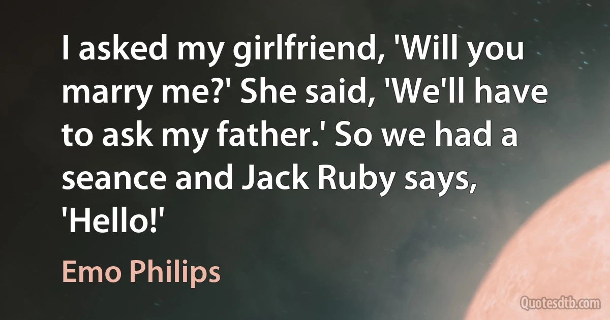 I asked my girlfriend, 'Will you marry me?' She said, 'We'll have to ask my father.' So we had a seance and Jack Ruby says, 'Hello!' (Emo Philips)