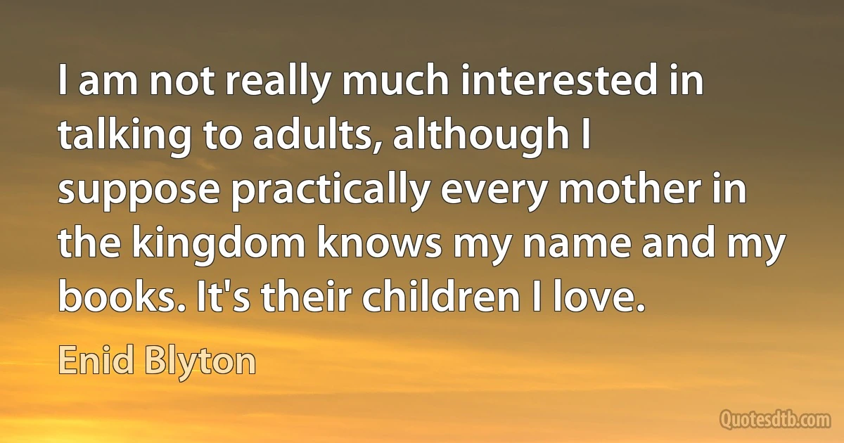 I am not really much interested in talking to adults, although I suppose practically every mother in the kingdom knows my name and my books. It's their children I love. (Enid Blyton)