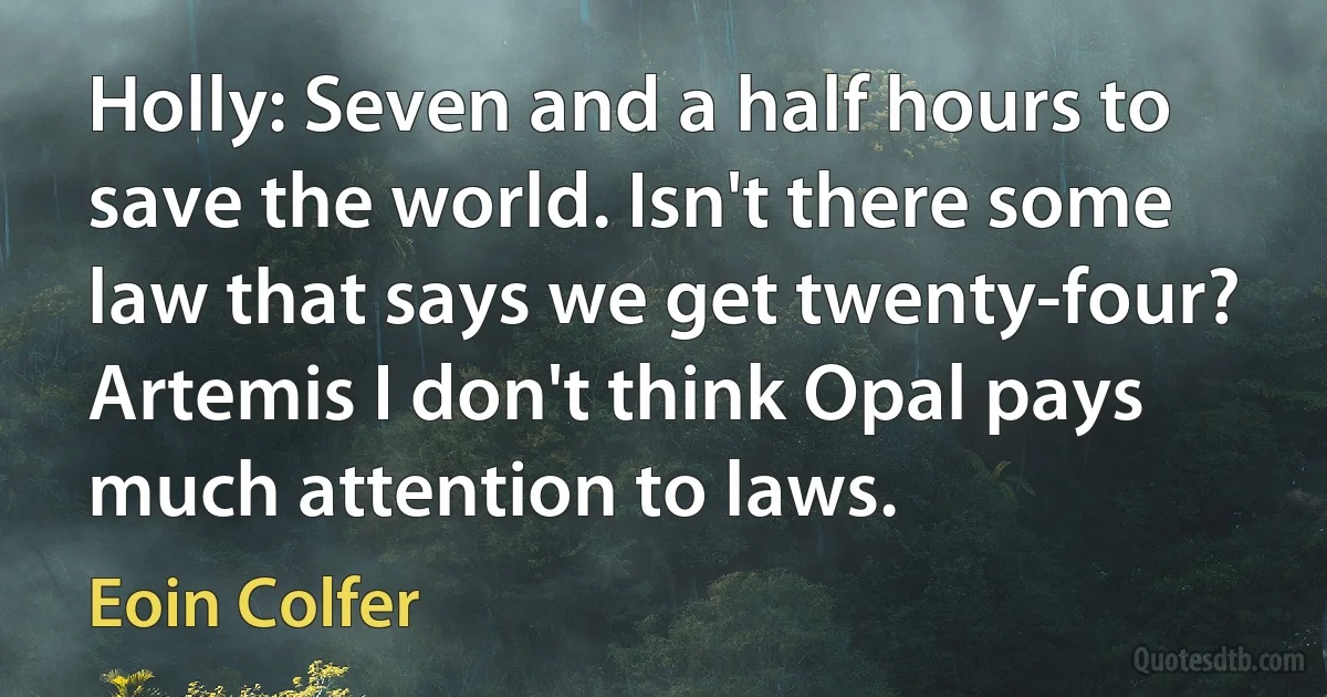 Holly: Seven and a half hours to save the world. Isn't there some law that says we get twenty-four?
Artemis I don't think Opal pays much attention to laws. (Eoin Colfer)