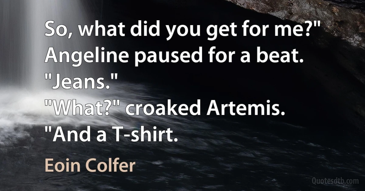 So, what did you get for me?"
Angeline paused for a beat. "Jeans."
"What?" croaked Artemis.
"And a T-shirt. (Eoin Colfer)