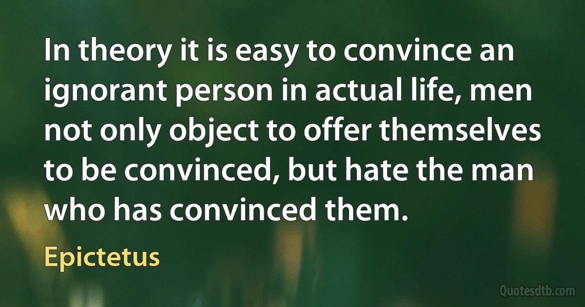 In theory it is easy to convince an ignorant person in actual life, men not only object to offer themselves to be convinced, but hate the man who has convinced them. (Epictetus)