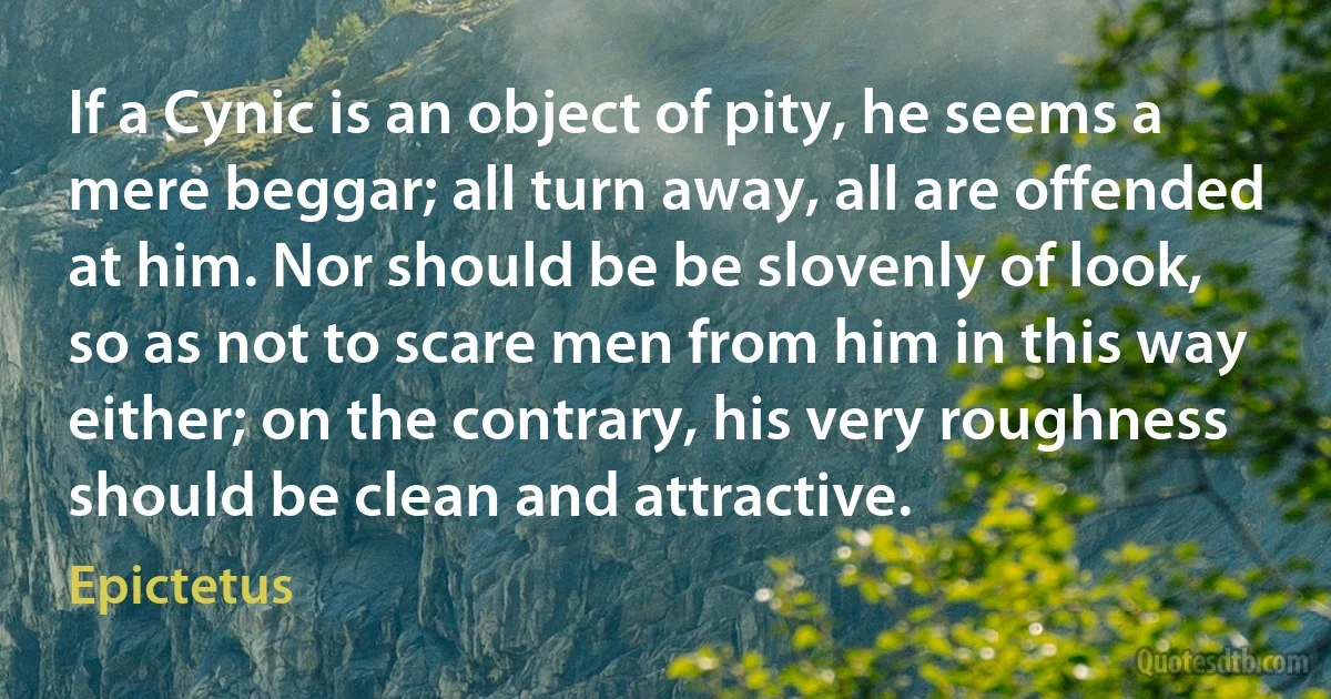 If a Cynic is an object of pity, he seems a mere beggar; all turn away, all are offended at him. Nor should be be slovenly of look, so as not to scare men from him in this way either; on the contrary, his very roughness should be clean and attractive. (Epictetus)