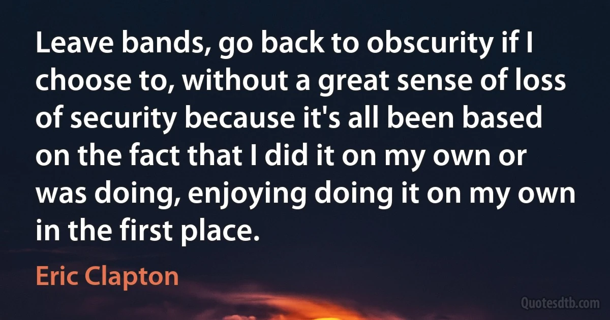 Leave bands, go back to obscurity if I choose to, without a great sense of loss of security because it's all been based on the fact that I did it on my own or was doing, enjoying doing it on my own in the first place. (Eric Clapton)