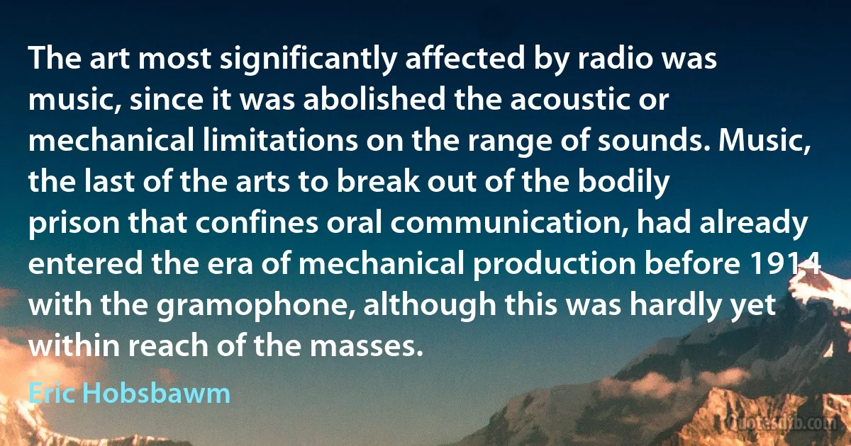 The art most significantly affected by radio was music, since it was abolished the acoustic or mechanical limitations on the range of sounds. Music, the last of the arts to break out of the bodily prison that confines oral communication, had already entered the era of mechanical production before 1914 with the gramophone, although this was hardly yet within reach of the masses. (Eric Hobsbawm)