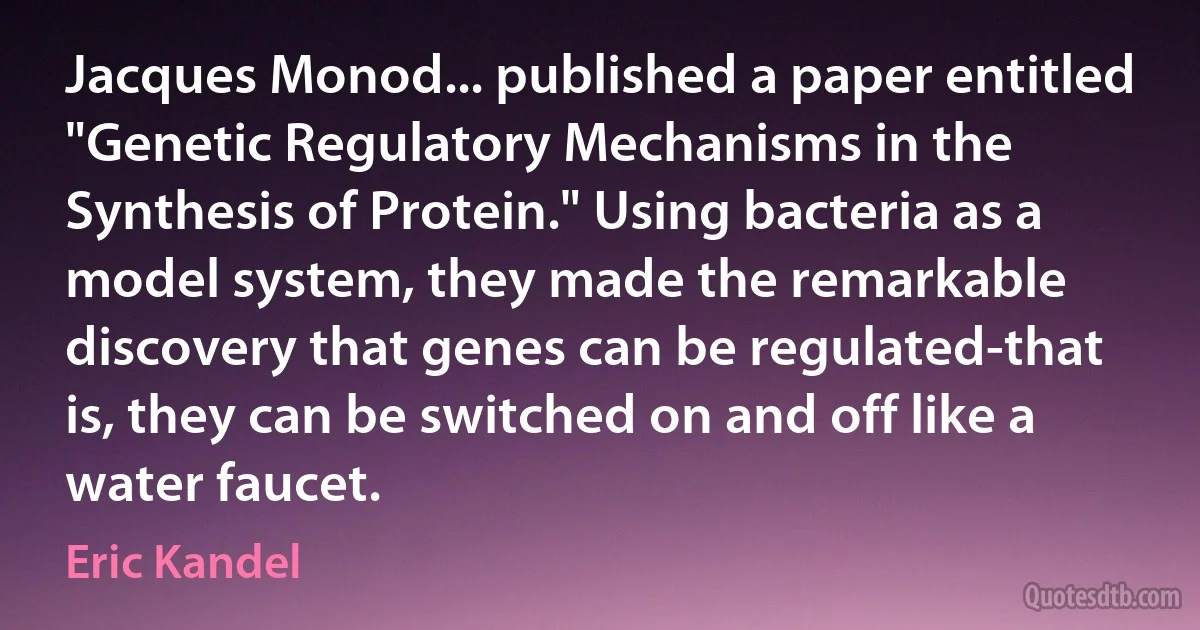 Jacques Monod... published a paper entitled "Genetic Regulatory Mechanisms in the Synthesis of Protein." Using bacteria as a model system, they made the remarkable discovery that genes can be regulated-that is, they can be switched on and off like a water faucet. (Eric Kandel)