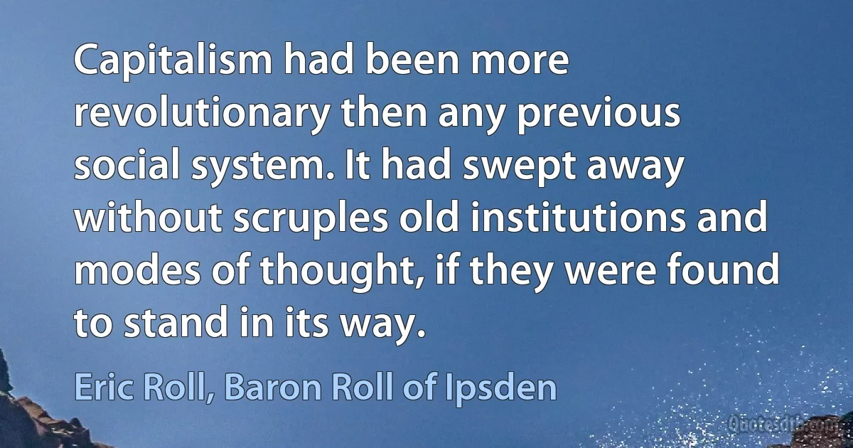 Capitalism had been more revolutionary then any previous social system. It had swept away without scruples old institutions and modes of thought, if they were found to stand in its way. (Eric Roll, Baron Roll of Ipsden)