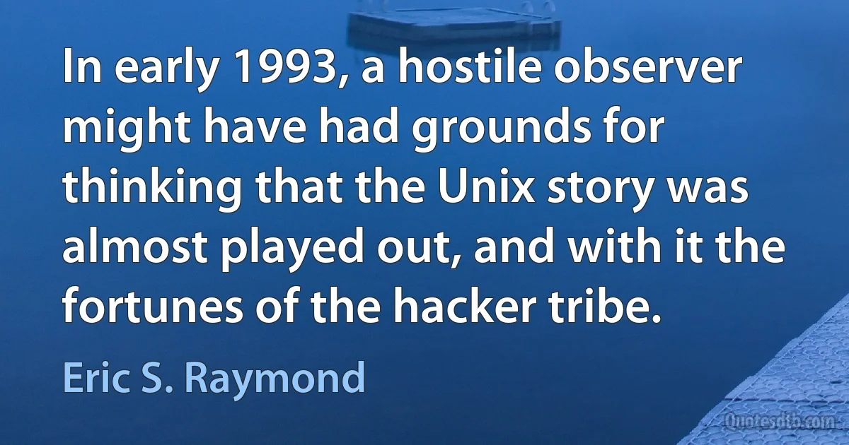 In early 1993, a hostile observer might have had grounds for thinking that the Unix story was almost played out, and with it the fortunes of the hacker tribe. (Eric S. Raymond)