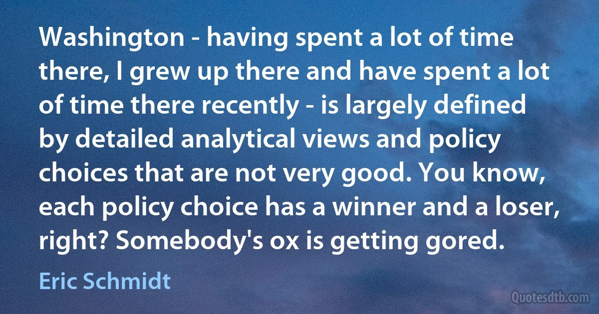 Washington - having spent a lot of time there, I grew up there and have spent a lot of time there recently - is largely defined by detailed analytical views and policy choices that are not very good. You know, each policy choice has a winner and a loser, right? Somebody's ox is getting gored. (Eric Schmidt)