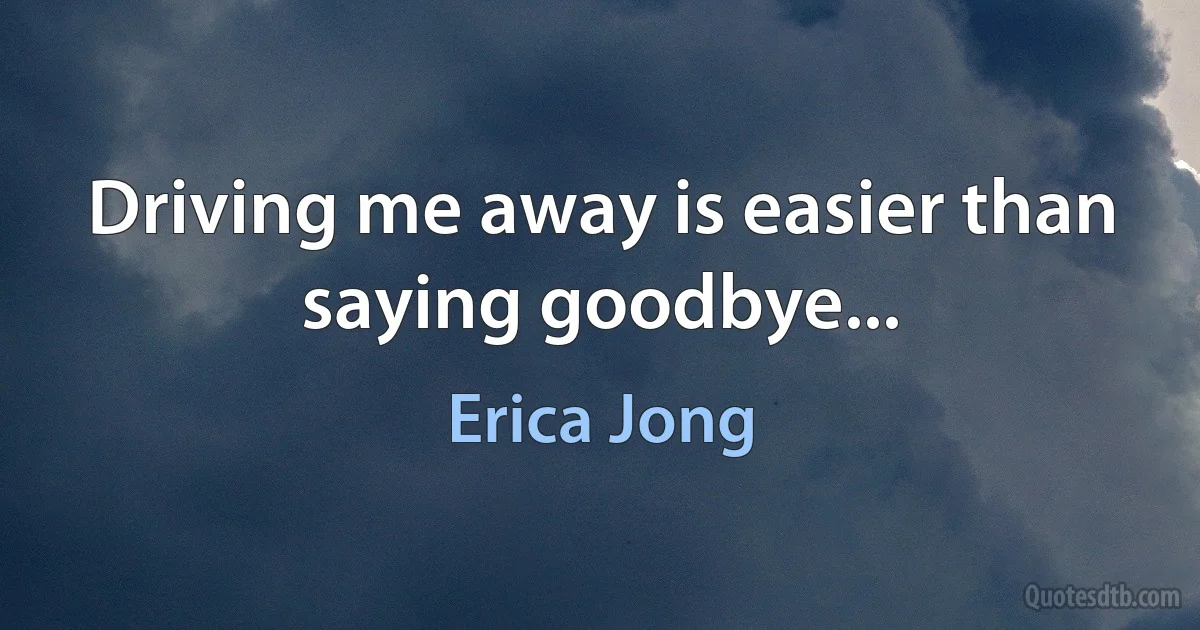 Driving me away is easier than saying goodbye... (Erica Jong)