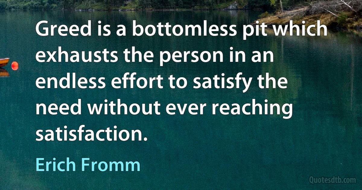 Greed is a bottomless pit which exhausts the person in an endless effort to satisfy the need without ever reaching satisfaction. (Erich Fromm)