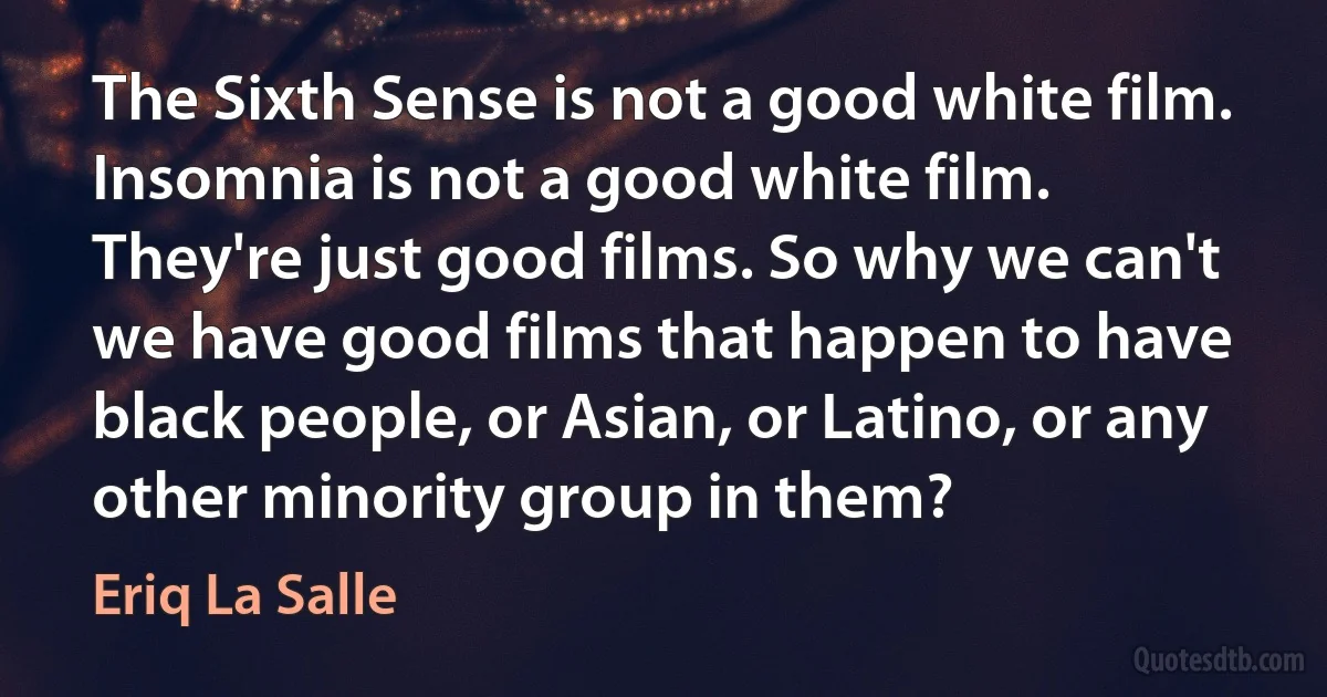 The Sixth Sense is not a good white film. Insomnia is not a good white film. They're just good films. So why we can't we have good films that happen to have black people, or Asian, or Latino, or any other minority group in them? (Eriq La Salle)