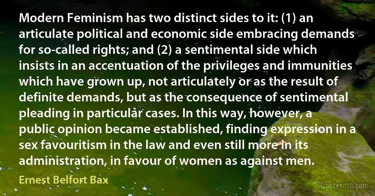 Modern Feminism has two distinct sides to it: (1) an articulate political and economic side embracing demands for so-called rights; and (2) a sentimental side which insists in an accentuation of the privileges and immunities which have grown up, not articulately or as the result of definite demands, but as the consequence of sentimental pleading in particular cases. In this way, however, a public opinion became established, finding expression in a sex favouritism in the law and even still more in its administration, in favour of women as against men. (Ernest Belfort Bax)