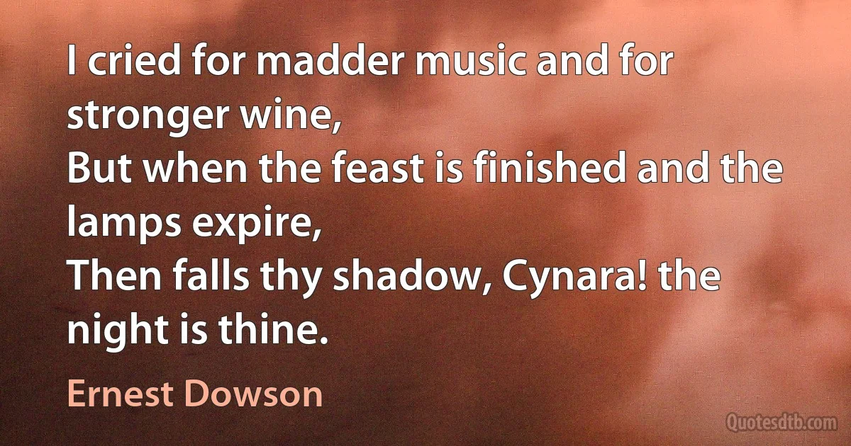 I cried for madder music and for stronger wine,
But when the feast is finished and the lamps expire,
Then falls thy shadow, Cynara! the night is thine. (Ernest Dowson)