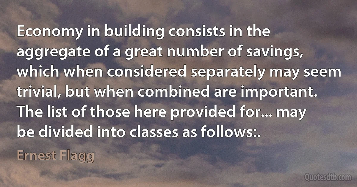 Economy in building consists in the aggregate of a great number of savings, which when considered separately may seem trivial, but when combined are important. The list of those here provided for... may be divided into classes as follows:. (Ernest Flagg)