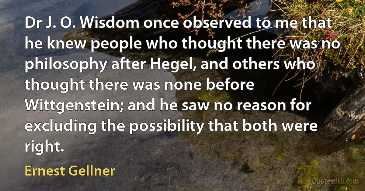 Dr J. O. Wisdom once observed to me that he knew people who thought there was no philosophy after Hegel, and others who thought there was none before Wittgenstein; and he saw no reason for excluding the possibility that both were right. (Ernest Gellner)