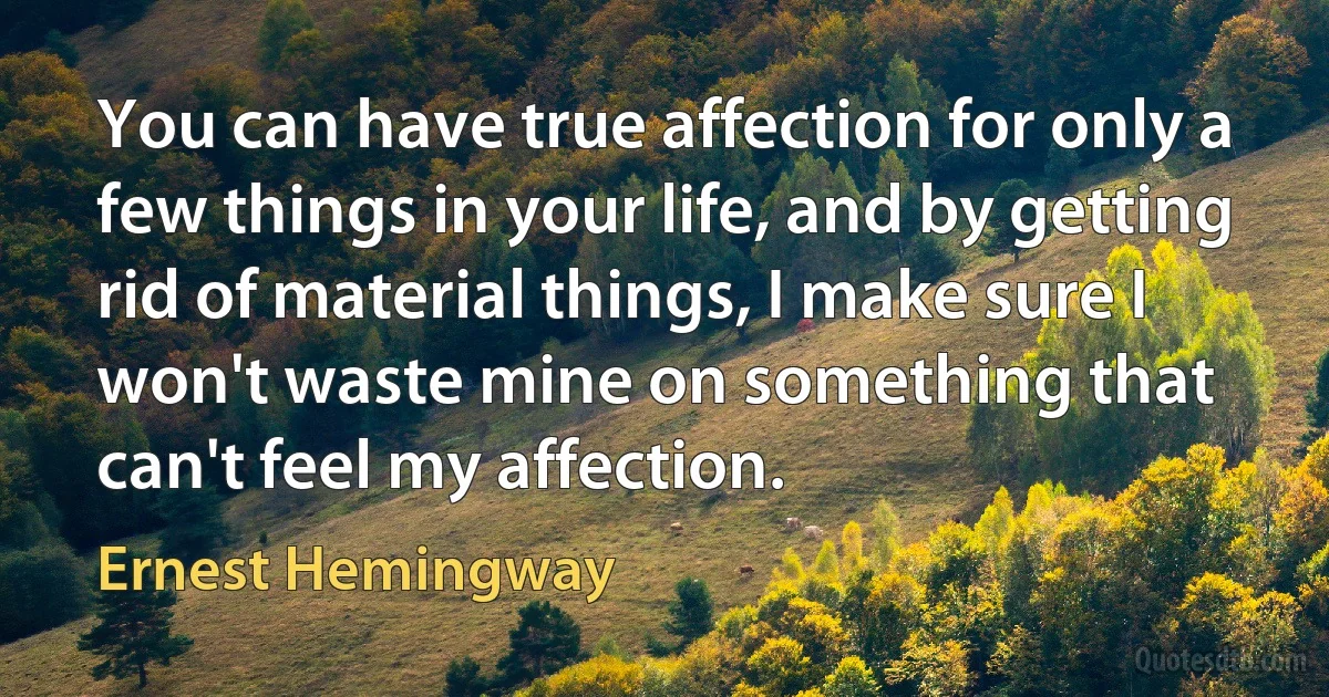 You can have true affection for only a few things in your life, and by getting rid of material things, I make sure I won't waste mine on something that can't feel my affection. (Ernest Hemingway)