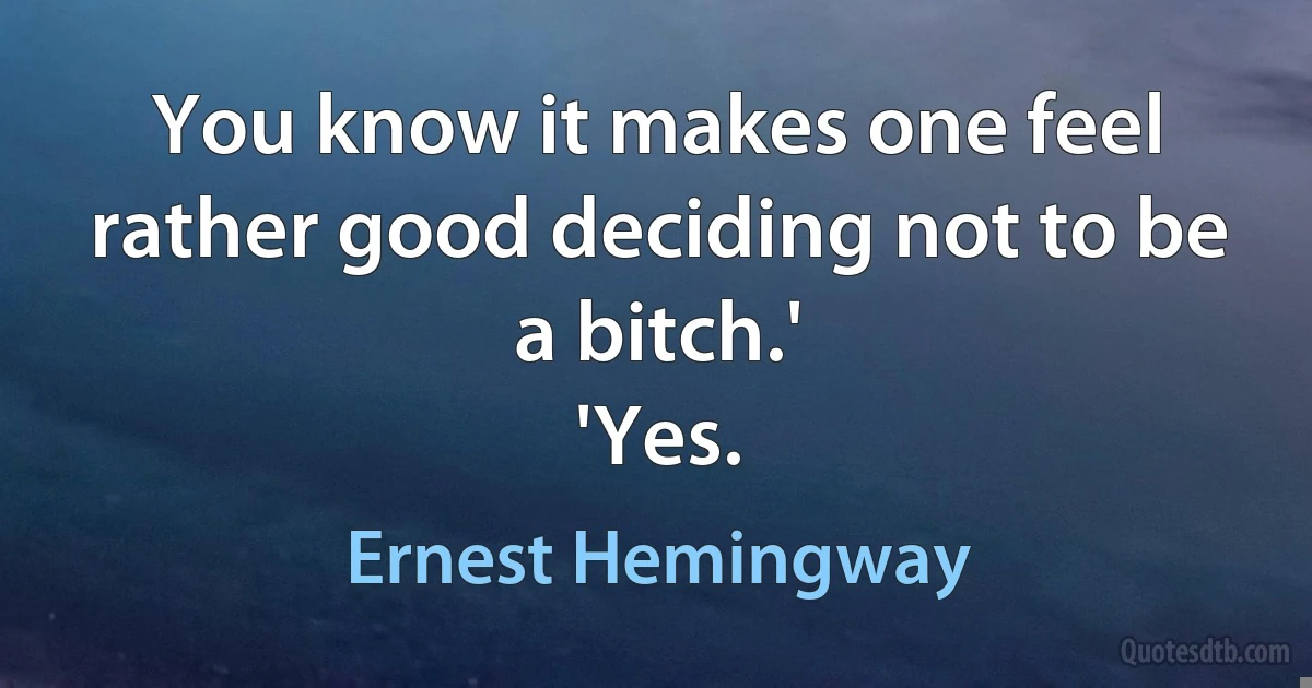 You know it makes one feel rather good deciding not to be a bitch.'
'Yes. (Ernest Hemingway)