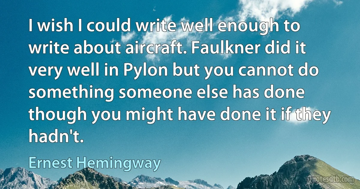 I wish I could write well enough to write about aircraft. Faulkner did it very well in Pylon but you cannot do something someone else has done though you might have done it if they hadn't. (Ernest Hemingway)