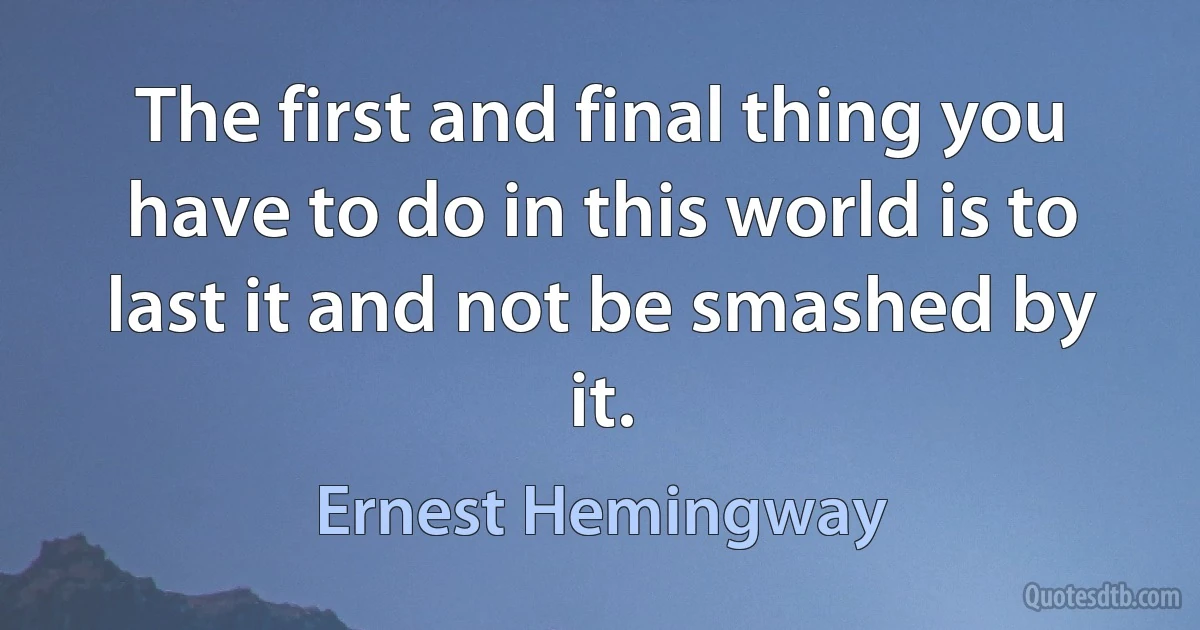 The first and final thing you have to do in this world is to last it and not be smashed by it. (Ernest Hemingway)