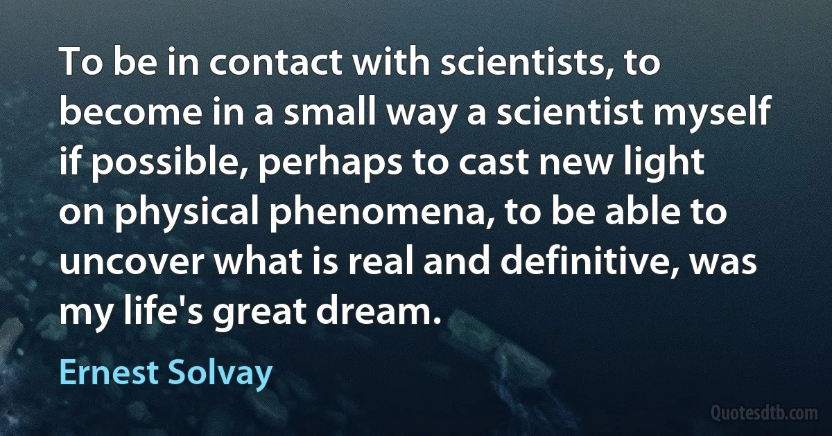 To be in contact with scientists, to become in a small way a scientist myself if possible, perhaps to cast new light on physical phenomena, to be able to uncover what is real and definitive, was my life's great dream. (Ernest Solvay)