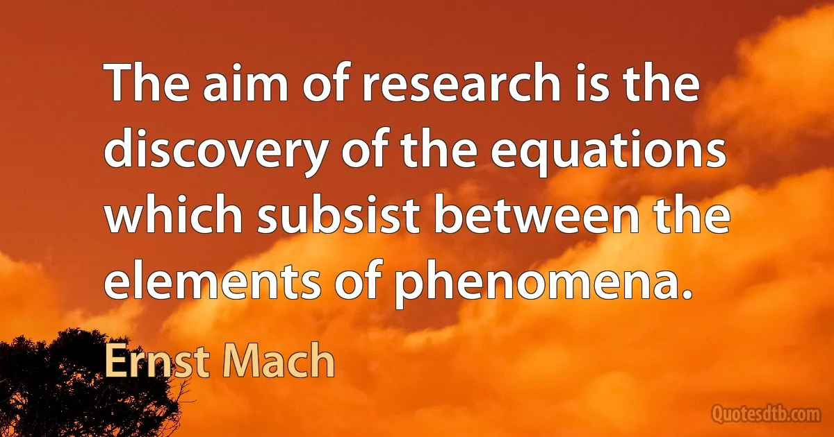 The aim of research is the discovery of the equations which subsist between the elements of phenomena. (Ernst Mach)