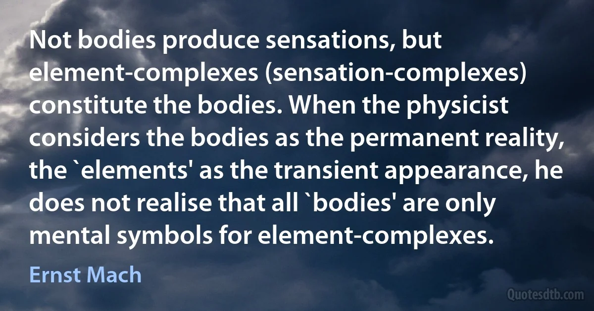 Not bodies produce sensations, but element-complexes (sensation-complexes) constitute the bodies. When the physicist considers the bodies as the permanent reality, the `elements' as the transient appearance, he does not realise that all `bodies' are only mental symbols for element-complexes. (Ernst Mach)