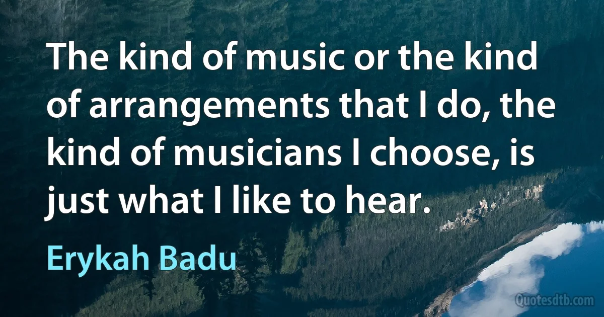 The kind of music or the kind of arrangements that I do, the kind of musicians I choose, is just what I like to hear. (Erykah Badu)