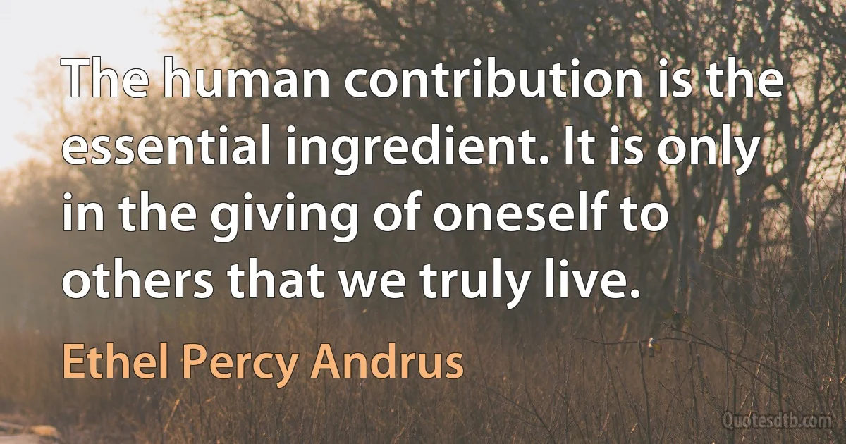 The human contribution is the essential ingredient. It is only in the giving of oneself to others that we truly live. (Ethel Percy Andrus)