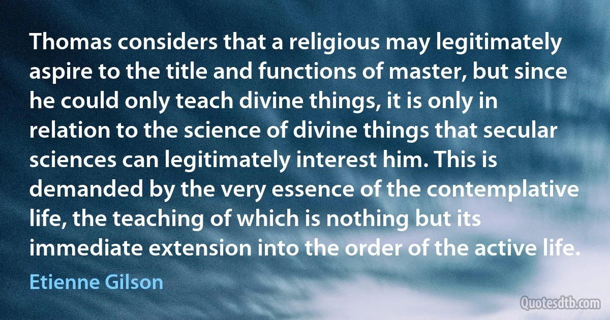 Thomas considers that a religious may legitimately aspire to the title and functions of master, but since he could only teach divine things, it is only in relation to the science of divine things that secular sciences can legitimately interest him. This is demanded by the very essence of the contemplative life, the teaching of which is nothing but its immediate extension into the order of the active life. (Etienne Gilson)