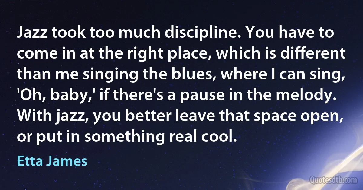 Jazz took too much discipline. You have to come in at the right place, which is different than me singing the blues, where I can sing, 'Oh, baby,' if there's a pause in the melody. With jazz, you better leave that space open, or put in something real cool. (Etta James)