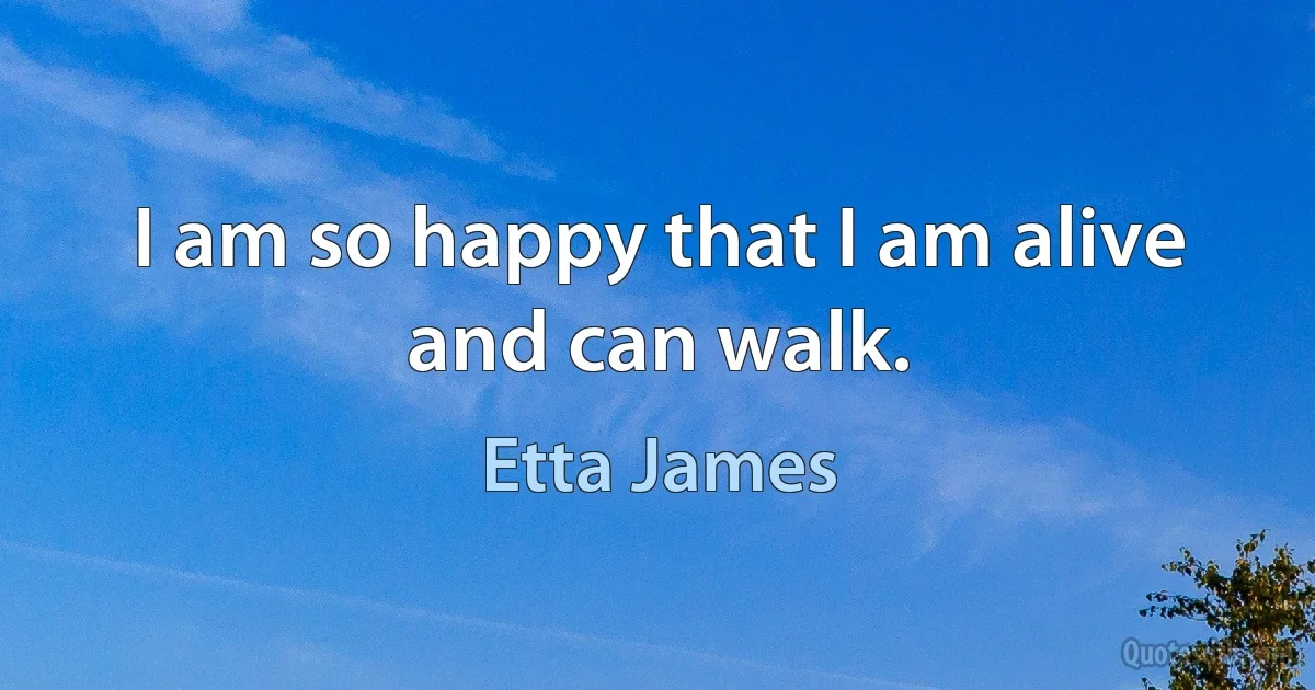 I am so happy that I am alive and can walk. (Etta James)