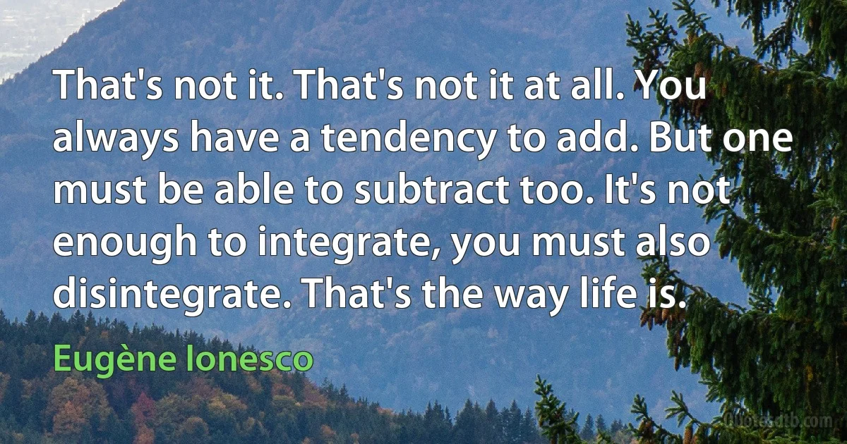 That's not it. That's not it at all. You always have a tendency to add. But one must be able to subtract too. It's not enough to integrate, you must also disintegrate. That's the way life is. (Eugène Ionesco)