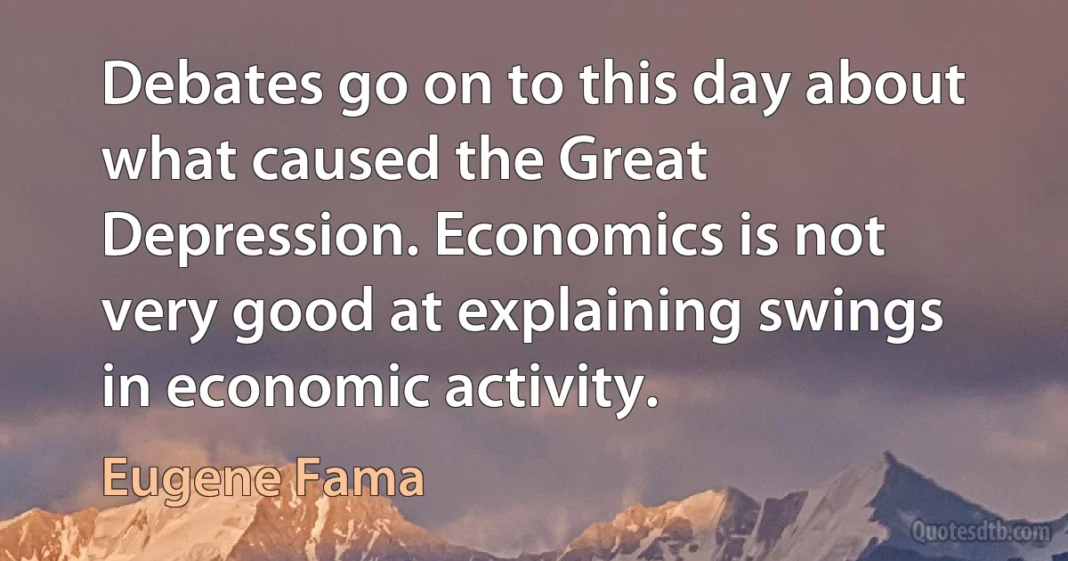 Debates go on to this day about what caused the Great Depression. Economics is not very good at explaining swings in economic activity. (Eugene Fama)