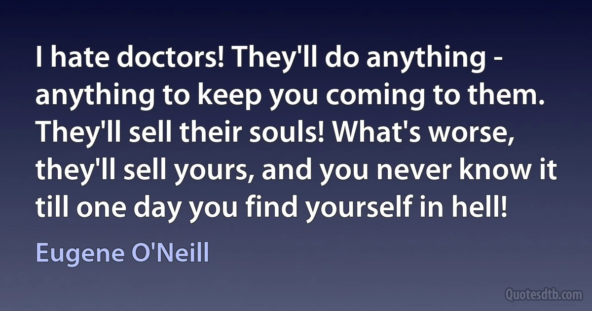 I hate doctors! They'll do anything - anything to keep you coming to them. They'll sell their souls! What's worse, they'll sell yours, and you never know it till one day you find yourself in hell! (Eugene O'Neill)